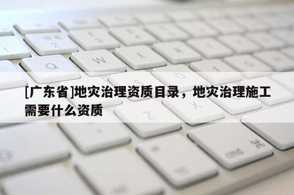 [广东省]地灾治理资质目录，地灾治理施工需要什么资质