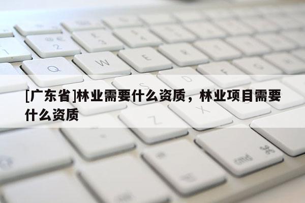 [广东省]林业需要什么资质，林业项目需要什么资质
