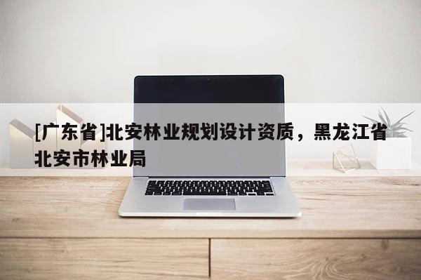 [广东省]北安林业规划设计资质，黑龙江省北安市林业局