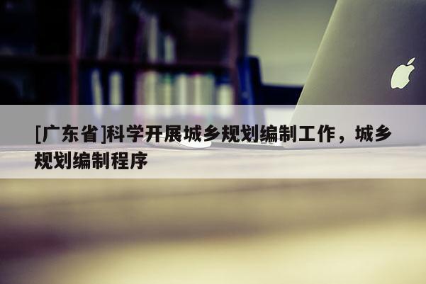 [广东省]科学开展城乡规划编制工作，城乡规划编制程序