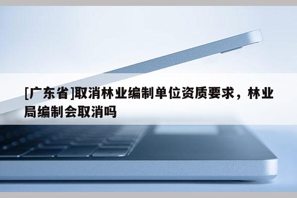 [广东省]取消林业编制单位资质要求，林业局编制会取消吗