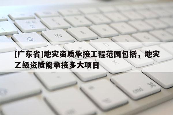 [广东省]地灾资质承接工程范围包括，地灾乙级资质能承接多大项目