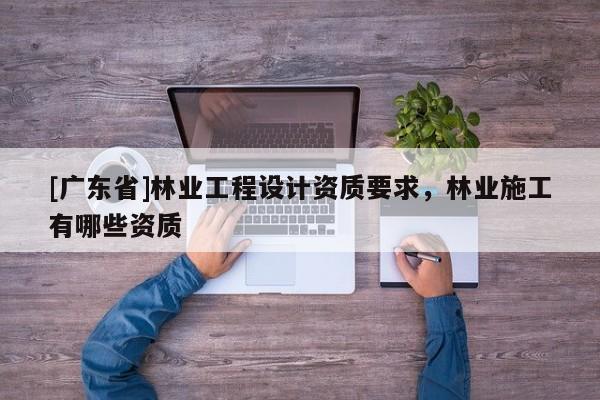 [广东省]林业工程设计资质要求，林业施工有哪些资质