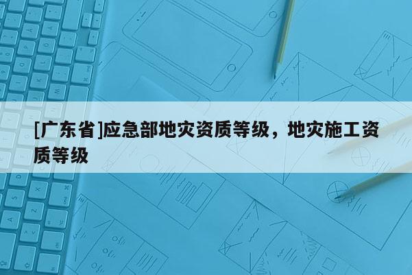 [广东省]应急部地灾资质等级，地灾施工资质等级