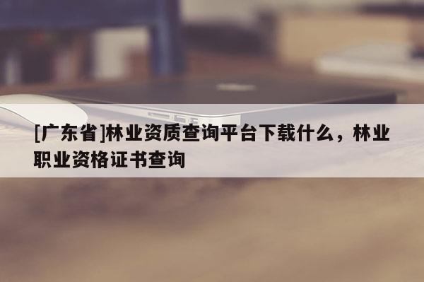 [广东省]林业资质查询平台下载什么，林业职业资格证书查询