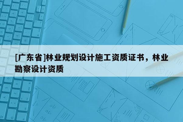 [广东省]林业规划设计施工资质证书，林业勘察设计资质