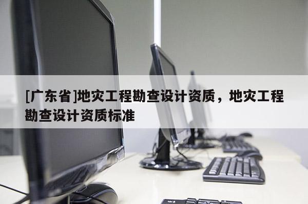 [广东省]地灾工程勘查设计资质，地灾工程勘查设计资质标准