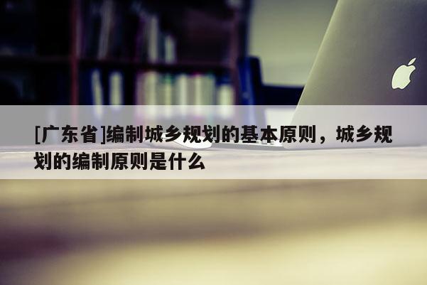 [广东省]编制城乡规划的基本原则，城乡规划的编制原则是什么