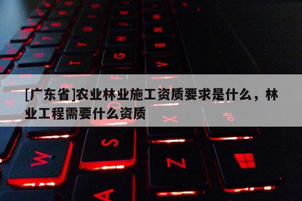 [广东省]农业林业施工资质要求是什么，林业工程需要什么资质