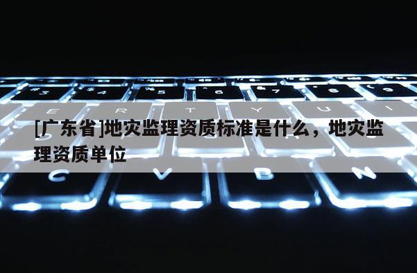 [广东省]地灾监理资质标准是什么，地灾监理资质单位
