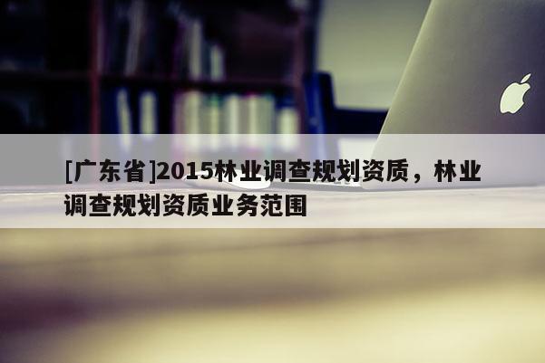 [广东省]2015林业调查规划资质，林业调查规划资质业务范围