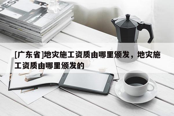 [广东省]地灾施工资质由哪里颁发，地灾施工资质由哪里颁发的