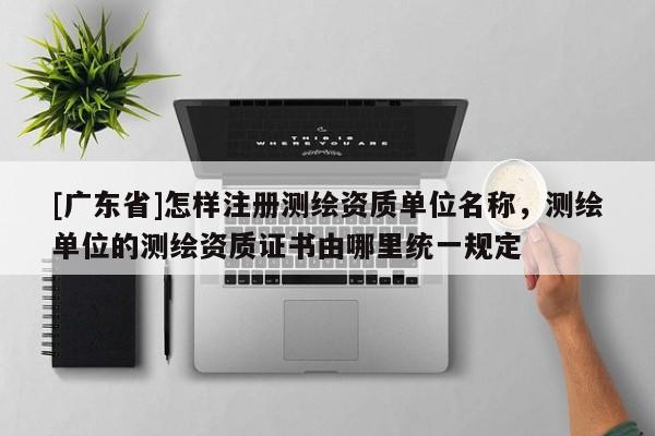 [广东省]怎样注册测绘资质单位名称，测绘单位的测绘资质证书由哪里统一规定