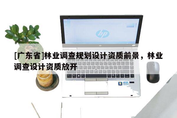 [广东省]林业调查规划设计资质前景，林业调查设计资质放开