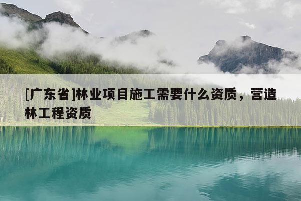 [广东省]林业项目施工需要什么资质，营造林工程资质