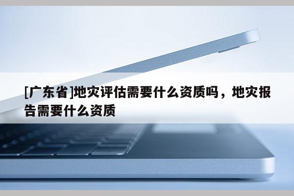[广东省]地灾评估需要什么资质吗，地灾报告需要什么资质