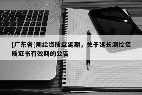 [广东省]测绘资质章延期，关于延长测绘资质证书有效期的公告