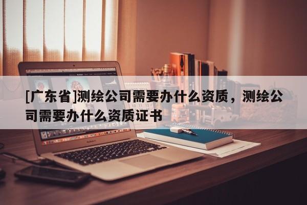 [广东省]测绘公司需要办什么资质，测绘公司需要办什么资质证书
