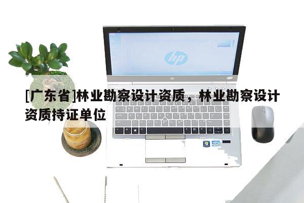 [广东省]林业勘察设计资质，林业勘察设计资质持证单位