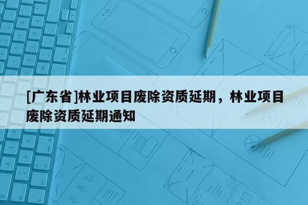 [广东省]林业项目废除资质延期，林业项目废除资质延期通知