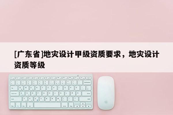 [广东省]地灾设计甲级资质要求，地灾设计资质等级