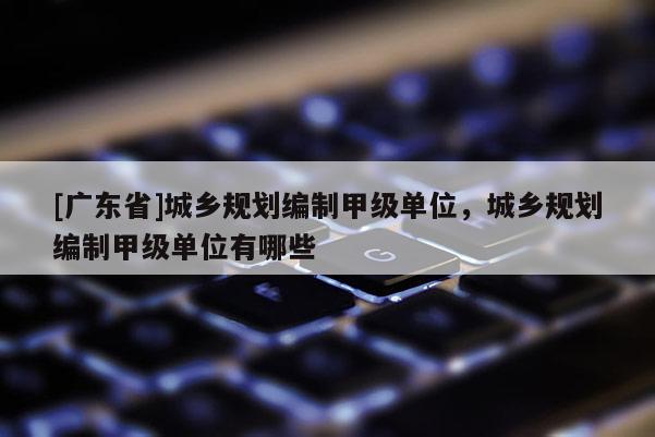 [广东省]城乡规划编制甲级单位，城乡规划编制甲级单位有哪些