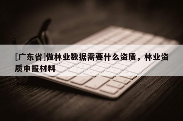 [广东省]做林业数据需要什么资质，林业资质申报材料