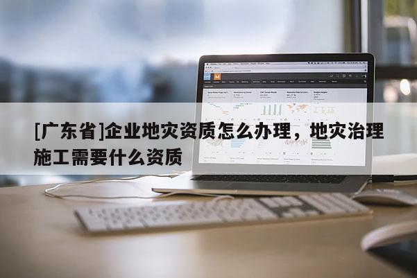 [广东省]企业地灾资质怎么办理，地灾治理施工需要什么资质