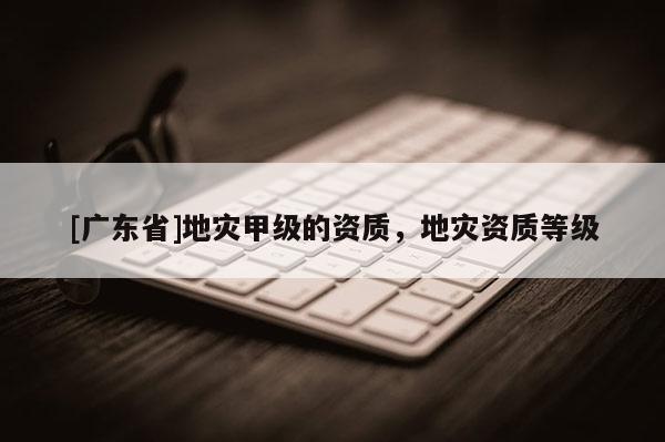 [广东省]地灾甲级的资质，地灾资质等级