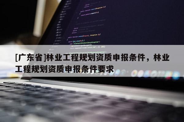 [广东省]林业工程规划资质申报条件，林业工程规划资质申报条件要求