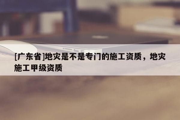 [广东省]地灾是不是专门的施工资质，地灾施工甲级资质