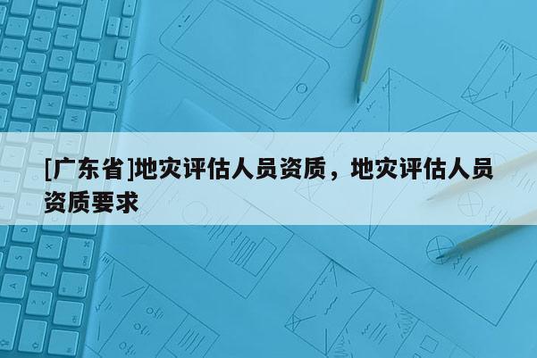 [广东省]地灾评估人员资质，地灾评估人员资质要求