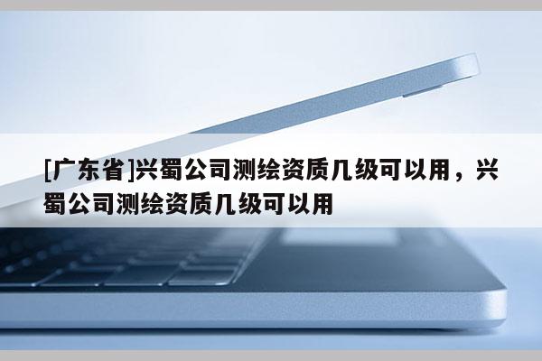 [广东省]兴蜀公司测绘资质几级可以用，兴蜀公司测绘资质几级可以用