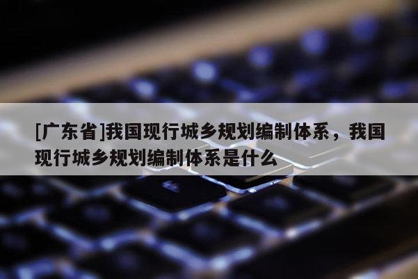 [广东省]我国现行城乡规划编制体系，我国现行城乡规划编制体系是什么