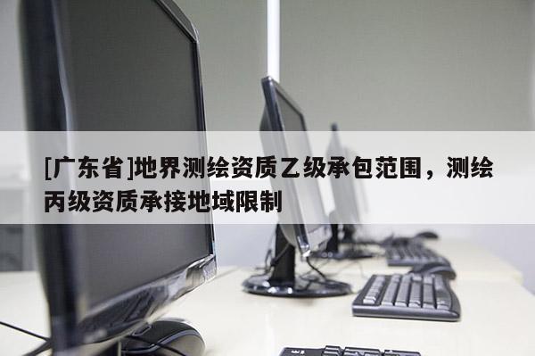 [广东省]地界测绘资质乙级承包范围，测绘丙级资质承接地域限制