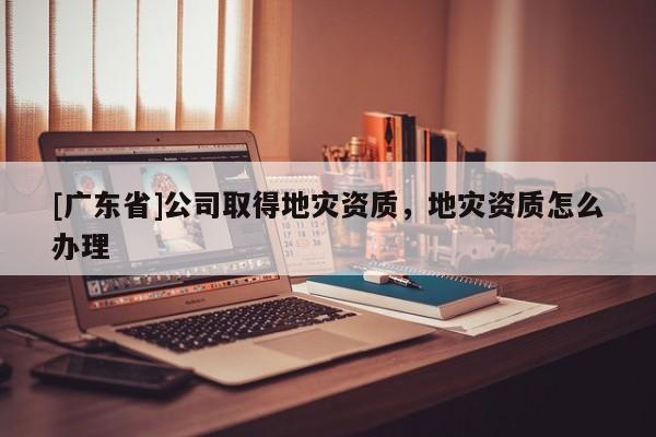 [广东省]公司取得地灾资质，地灾资质怎么办理