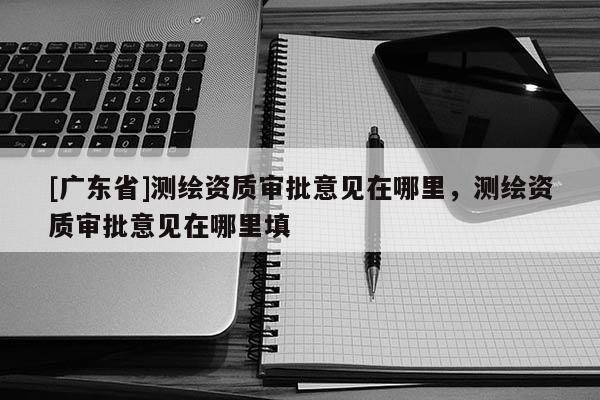 [广东省]测绘资质审批意见在哪里，测绘资质审批意见在哪里填