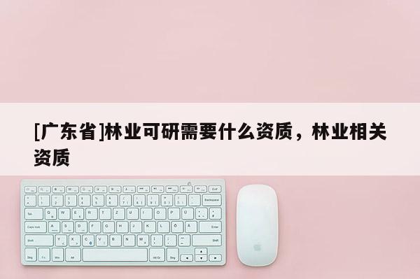 [广东省]林业可研需要什么资质，林业相关资质