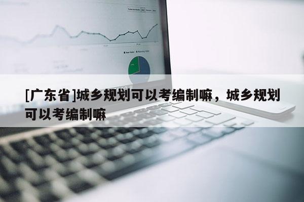 [广东省]城乡规划可以考编制嘛，城乡规划可以考编制嘛