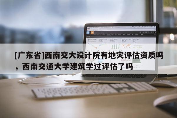[广东省]西南交大设计院有地灾评估资质吗，西南交通大学建筑学过评估了吗