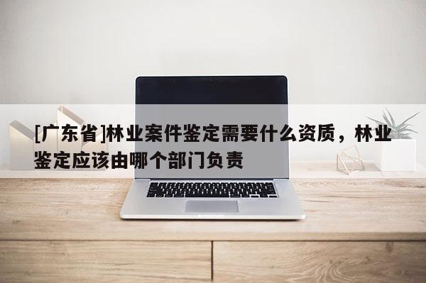 [广东省]林业案件鉴定需要什么资质，林业鉴定应该由哪个部门负责