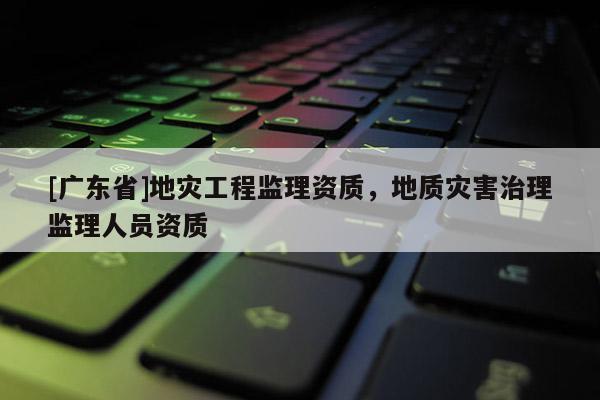[广东省]地灾工程监理资质，地质灾害治理监理人员资质