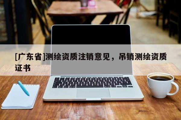 [广东省]测绘资质注销意见，吊销测绘资质证书