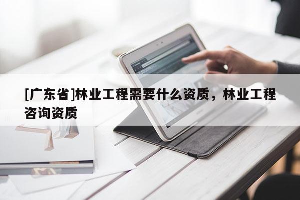 [广东省]林业工程需要什么资质，林业工程咨询资质