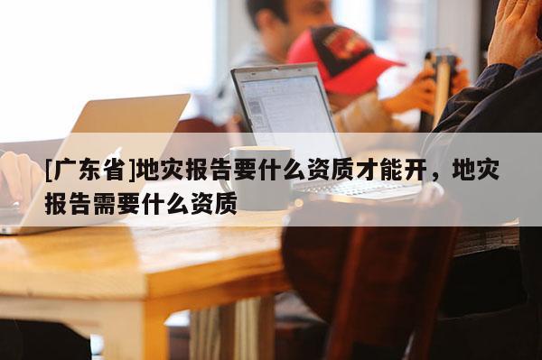 [广东省]地灾报告要什么资质才能开，地灾报告需要什么资质