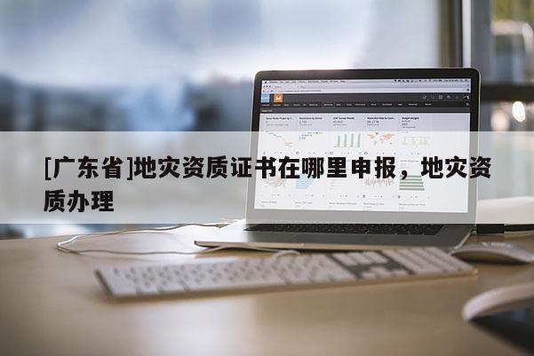 [广东省]地灾资质证书在哪里申报，地灾资质办理