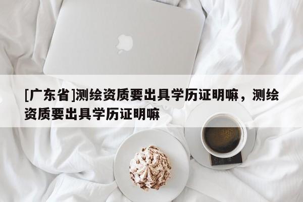[广东省]测绘资质要出具学历证明嘛，测绘资质要出具学历证明嘛