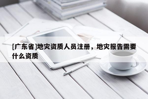 [广东省]地灾资质人员注册，地灾报告需要什么资质