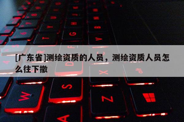 [广东省]测绘资质的人员，测绘资质人员怎么往下撤