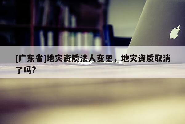 [广东省]地灾资质法人变更，地灾资质取消了吗?